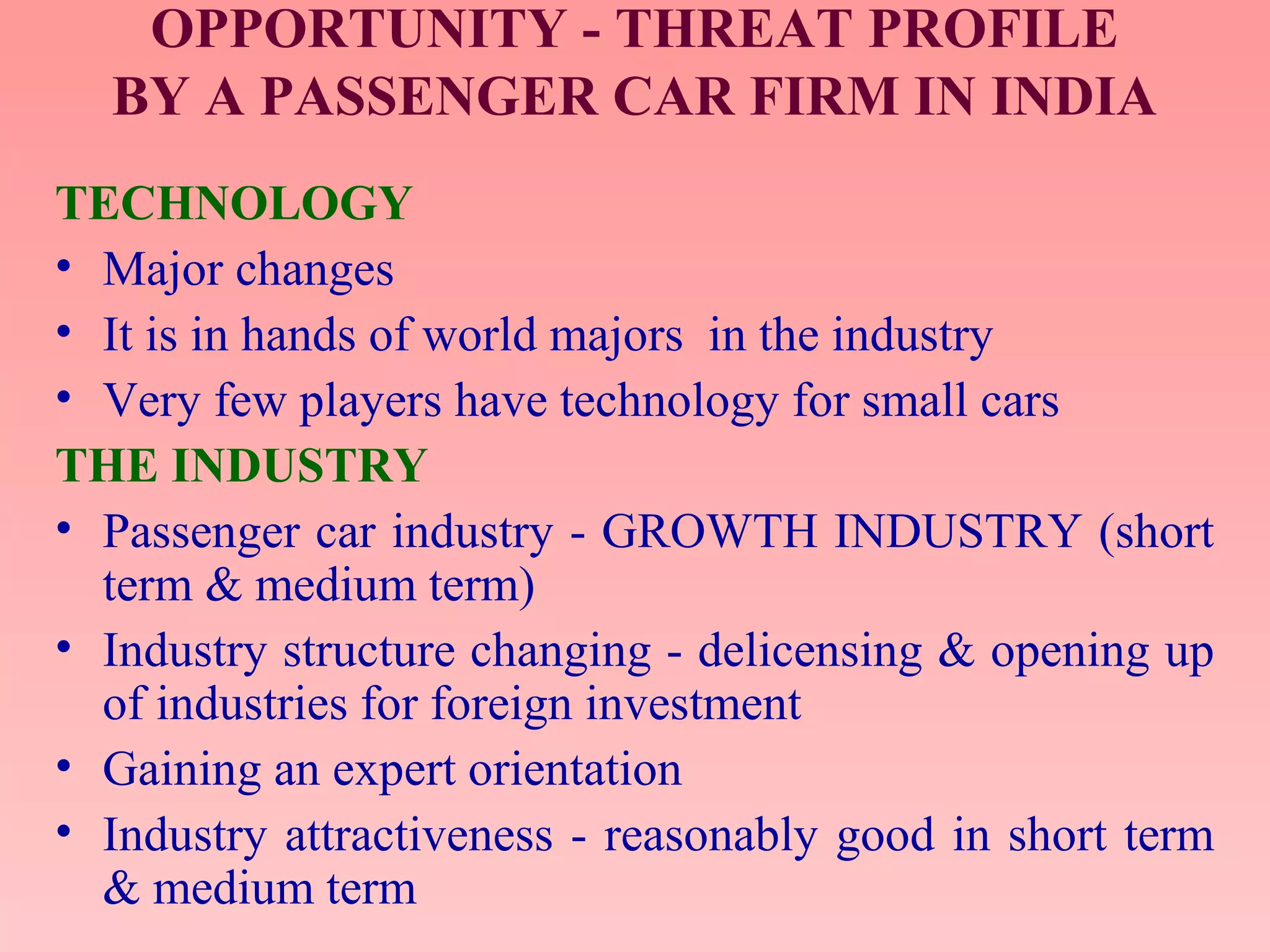 OPPORTUNITY - THREAT PROFILE
BY A PASSENGER CAR FIRM IN INDIA
TECHNOLOGY
• Major changes
• It is in hands of world majors in the industry
• Very few players have technology for small cars
THE INDUSTRY
• Passenger car industry - GROWTH INDUSTRY (short
term & medium term)
• Industry structure changing - delicensing & opening up
of industries for foreign investment
• Gaining an expert orientation
• Industry attractiveness - reasonably good in short term
& medium term
 