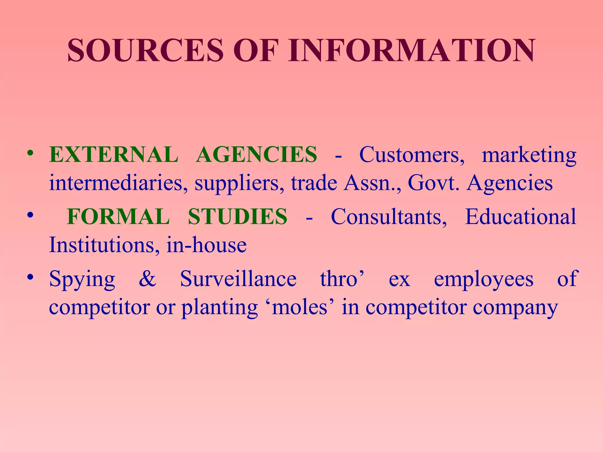 SOURCES OF INFORMATION
• EXTERNAL AGENCIES - Customers, marketing
intermediaries, suppliers, trade Assn., Govt. Agencies
• FORMAL STUDIES - Consultants, Educational
Institutions, in-house
• Spying & Surveillance thro’ ex employees of
competitor or planting ‘moles’ in competitor company
 