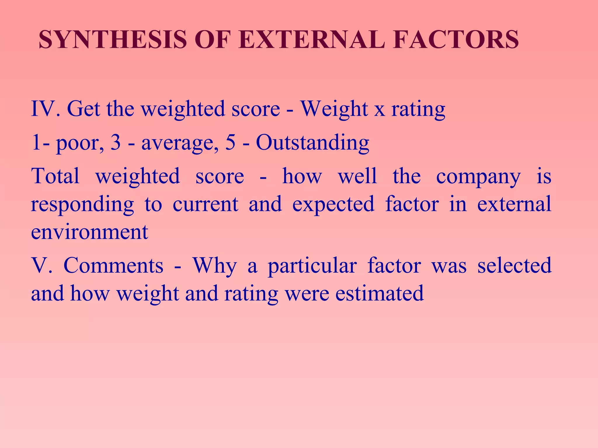 SYNTHESIS OF EXTERNAL FACTORS
IV. Get the weighted score - Weight x rating
1- poor, 3 - average, 5 - Outstanding
Total weighted score - how well the company is
responding to current and expected factor in external
environment
V. Comments - Why a particular factor was selected
and how weight and rating were estimated
 