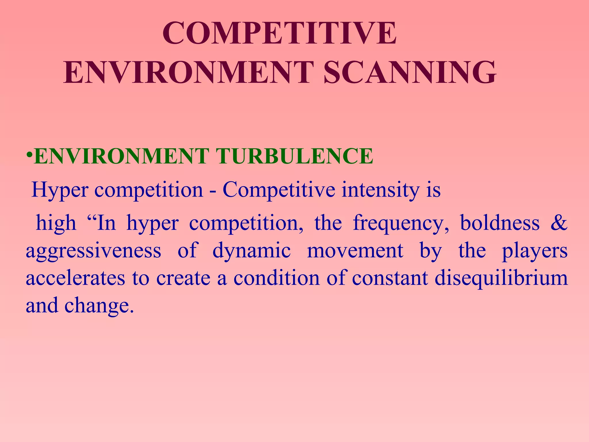 COMPETITIVE
ENVIRONMENT SCANNING
•ENVIRONMENT TURBULENCE
Hyper competition - Competitive intensity is
high “In hyper competition, the frequency, boldness &
aggressiveness of dynamic movement by the players
accelerates to create a condition of constant disequilibrium
and change.
 