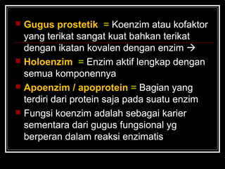  Gugus prostetik = Koenzim atau kofaktor
yang terikat sangat kuat bahkan terikat
dengan ikatan kovalen dengan enzim 
 Holoenzim = Enzim aktif lengkap dengan
semua komponennya
 Apoenzim / apoprotein = Bagian yang
terdiri dari protein saja pada suatu enzim
 Fungsi koenzim adalah sebagai karier
sementara dari gugus fungsional yg
berperan dalam reaksi enzimatis
 
