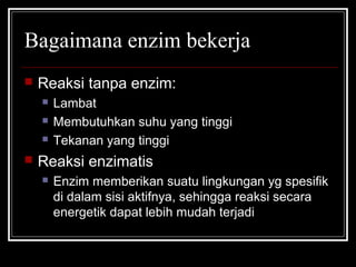 Bagaimana enzim bekerja
 Reaksi tanpa enzim:
 Lambat
 Membutuhkan suhu yang tinggi
 Tekanan yang tinggi
 Reaksi enzimatis
 Enzim memberikan suatu lingkungan yg spesifik
di dalam sisi aktifnya, sehingga reaksi secara
energetik dapat lebih mudah terjadi
 