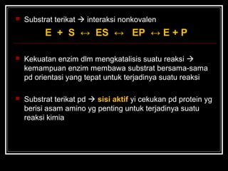  Substrat terikat  interaksi nonkovalen
E + S ↔ ES ↔ EP ↔ E + P
 Kekuatan enzim dlm mengkatalisis suatu reaksi 
kemampuan enzim membawa substrat bersama-sama
pd orientasi yang tepat untuk terjadinya suatu reaksi
 Substrat terikat pd  sisi aktif yi cekukan pd protein yg
berisi asam amino yg penting untuk terjadinya suatu
reaksi kimia
 