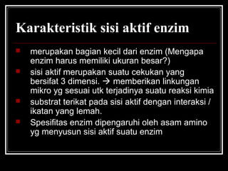 Karakteristik sisi aktif enzim
 merupakan bagian kecil dari enzim (Mengapa
enzim harus memiliki ukuran besar?)
 sisi aktif merupakan suatu cekukan yang
bersifat 3 dimensi.  memberikan linkungan
mikro yg sesuai utk terjadinya suatu reaksi kimia
 substrat terikat pada sisi aktif dengan interaksi /
ikatan yang lemah.
 Spesifitas enzim dipengaruhi oleh asam amino
yg menyusun sisi aktif suatu enzim
 