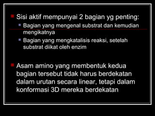  Sisi aktif mempunyai 2 bagian yg penting:
 Bagian yang mengenal substrat dan kemudian
mengikatnya
 Bagian yang mengkatalisis reaksi, setelah
substrat diikat oleh enzim
 Asam amino yang membentuk kedua
bagian tersebut tidak harus berdekatan
dalam urutan secara linear, tetapi dalam
konformasi 3D mereka berdekatan
 