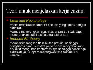 Teori untuk menjelaskan kerja enzim:
 Lock and Key analogy
Enzim memiliki struktur sisi spesifik yang cocok dengan
substrat.
Mampu menerangkan spesifitas ensim ttp tidak dapat
menerangkan stabilitas fase transisi ensim
 Induced Fit theory
mempertimbangkan fleksibilitas protein, sehingga
pengikatan suatu substrat pada enzim menyebabkan
sisi aktif mengubah konformasinya sehingga cocok dgn
substratnya.  dpt menerangkan fase transisi ES
komplek
 