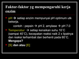 Faktor-faktor yg mempengaruhi kerja
enzim
 pH  setiap enzim mempunyai pH optimum utk
bekerja.
contoh : pepsin  pH 2, amylase  pH 7.0
 Temperatur  setiap kenaikan suhu 10˚C
(sampai 40˚C), kecepatan reaksi naik 2 x lipatnya
dan reaksi terhambat dan berhenti pada 60˚C.
Mengapa?
 [S] dan atau [E]
 