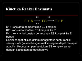 Kinetika Reaksi Enzimatis
E + S ES E + P
K1 K2
K-1
K1 : konstanta pembentukan ES komplek
K2 : konstanta konfersi ES komplek ke P
K-1 : konstanta konstan pemecahan ES komplek ke E
bebas
Enzim sangat efisien dalam mengkatalis suatu reaksi,
steady state (keseimbangan reaksi) segera dapat tercapai
apabila : Kecepatan pembentukan ES komplek sama
dengan kecepatan pemecahannya
 