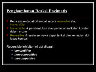 Penghambatan Reaksi Enzimatis
 Kerja enzim dapat dihambat secara reversible atau
irreversible
 Irreversible  pembentukan atau pemecahan ikatan kovalen
dalam enzim
 Reversible  suatu senyawa dapat terikat dan kemudian dpt
lepas kembali
Reversible inhibitor ini dpt dibagi :
 competitive
 non-competitive
 un-competitive
 