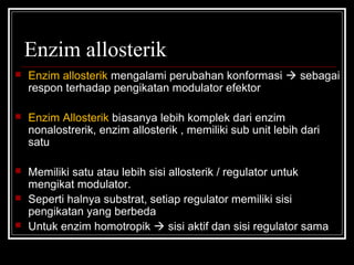 Enzim allosterik
 Enzim allosterik mengalami perubahan konformasi  sebagai
respon terhadap pengikatan modulator efektor
 Enzim Allosterik biasanya lebih komplek dari enzim
nonalostrerik, enzim allosterik , memiliki sub unit lebih dari
satu
 Memiliki satu atau lebih sisi allosterik / regulator untuk
mengikat modulator.
 Seperti halnya substrat, setiap regulator memiliki sisi
pengikatan yang berbeda
 Untuk enzim homotropik  sisi aktif dan sisi regulator sama
 