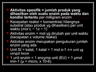  Aktivitas spesifik = jumlah produk yang
dihasilkan oleh suatu enzim pada waktu dan
kondisi tertentu per milligram enzim
 Kecepatan reaksi = konsentrasi hilangnya
substrat (atau produk yg dihasilkan) per unit
waktu (mol L − 1s − 1)
 Aktivitas enzim = mol yg dirubah per unit waktu
(kecepatan x volume reaksi)
 Aktivitas enzim merupakan pengukuran jumlah
enzim yang ada
 Unit SI = katal, 1 katal = 1 mol s-1 ↔ unit yg
sangat besar
 1 unit enzim = 1 enzyme unit (EU) = 1 μmol
min-1 (μ = micro, x 10-6).
 