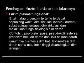 Pembagian Enzim berdasarkan lokasinya
 Enzim plasma fungsional:
Enzim atau proenzim tertentu terdapat
sepanjang waktu dlm sirkulasi individu normal,
substrat juga terdapat dlm sirkulasi dan
melakukan fungsi fisiologis dlm darah
Contoh: Lipoprotein lipase, pseudokolinesterse,
proenzim bekuan darah dan lisis bekuan darah
umumnya disintesis dlm hati, konsentrasi dlm
darah sama atau lebih tinggi dibandingkan dlm
jaringan
 