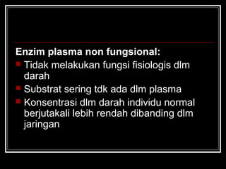 Enzim plasma non fungsional:
 Tidak melakukan fungsi fisiologis dlm
darah
 Substrat sering tdk ada dlm plasma
 Konsentrasi dlm darah individu normal
berjutakali lebih rendah dibanding dlm
jaringan
 