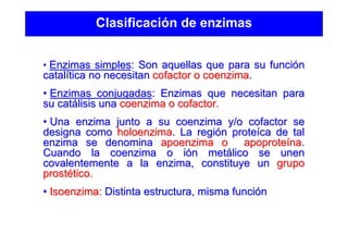Clasificación de enzimas
• Enzimas simplesEnzimas simples: Son aquellas que para su funci: Son aquellas que para su funcióónn
catalcatalíítica no necesitantica no necesitan cofactor o coenzimacofactor o coenzima..
•• Enzimas conjugadasEnzimas conjugadas: Enzimas que necesitan para: Enzimas que necesitan para
su catsu catáálisis unalisis una coenzima o cofactor.coenzima o cofactor.
•• Una enzima junto a su coenzima y/o cofactor seUna enzima junto a su coenzima y/o cofactor se
designa comodesigna como holoenzimaholoenzima. La regi. La regióónn proteproteíícaca de talde tal
enzima se denominaenzima se denomina apoenzimaapoenzima oo apoproteapoproteíínana..
Cuando la coenzima o iCuando la coenzima o ióón metn metáálico se unenlico se unen
covalentementecovalentemente a la enzima, constituye una la enzima, constituye un grupogrupo
prostprostéético.tico.
•• Isoenzima:Isoenzima: Distinta estructura, misma funciDistinta estructura, misma funcióónn
 