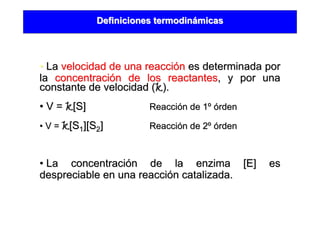 Definiciones termodinDefiniciones termodináámicasmicas
•• LaLa velocidad de una reaccivelocidad de una reaccióónn es determinada pores determinada por
lala concentraciconcentracióón de los reactantesn de los reactantes, y por una, y por una
constante de velocidad (constante de velocidad (kk).).
•• V =V = kk[S[S]] ReacciReaccióón de 1n de 1ºº óórdenrden
•• V =V = kk[S[S11][S][S22]] ReacciReaccióón de 2n de 2ºº óórdenrden
•• La concentraciLa concentracióón de la enzima [E] esn de la enzima [E] es
despreciable en una reaccidespreciable en una reaccióón catalizada.n catalizada.
 