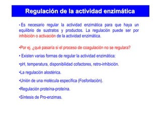RegulaciRegulacióón de la actividad enzimn de la actividad enzimááticatica
• Es necesario regular la actividad enzimática para que haya un
equilibrio de sustratos y productos. La regulación puede ser por
inhibición o activación de la actividad enzimática.
•Por ej. ¿qué pasaría si el proceso de coagulación no se regulara?
• Existen varias formas de regular la actividad enzimática:
•pH, temperatura, disponibilidad cofactores, retro-inhibición.
•La regulación alostérica.
•Unión de una molécula específica (Fosforilación).
•Regulación proteína-proteína.
•Síntesis de Pro-enzimas.
 