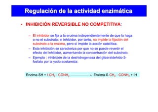 • INHIBICIÓN REVERSIBLE NO COMPETITIVA:
RegulaciRegulacióón de la actividad enzimn de la actividad enzimááticatica
– El inhibidor se fija a la enzima independientemente de que lo haga
o no el substrato; el inhibidor, por tanto, no impide la fijación del
substrato a la enzima, pero sí impide la acción catalítica.
– Esta inhibición se caracteriza por que no se puede revertir el
efecto del inhibidor, aumentando la concentración del substrato.
– Ejemplo : inhibición de la deshidrogenasa del gliceraldehido-3-
fosfato por la yodo-acetamida:
Enzima-SH + I-CH2 - CONH2 Enzima-S-CH2 - CONH2 + IH
 