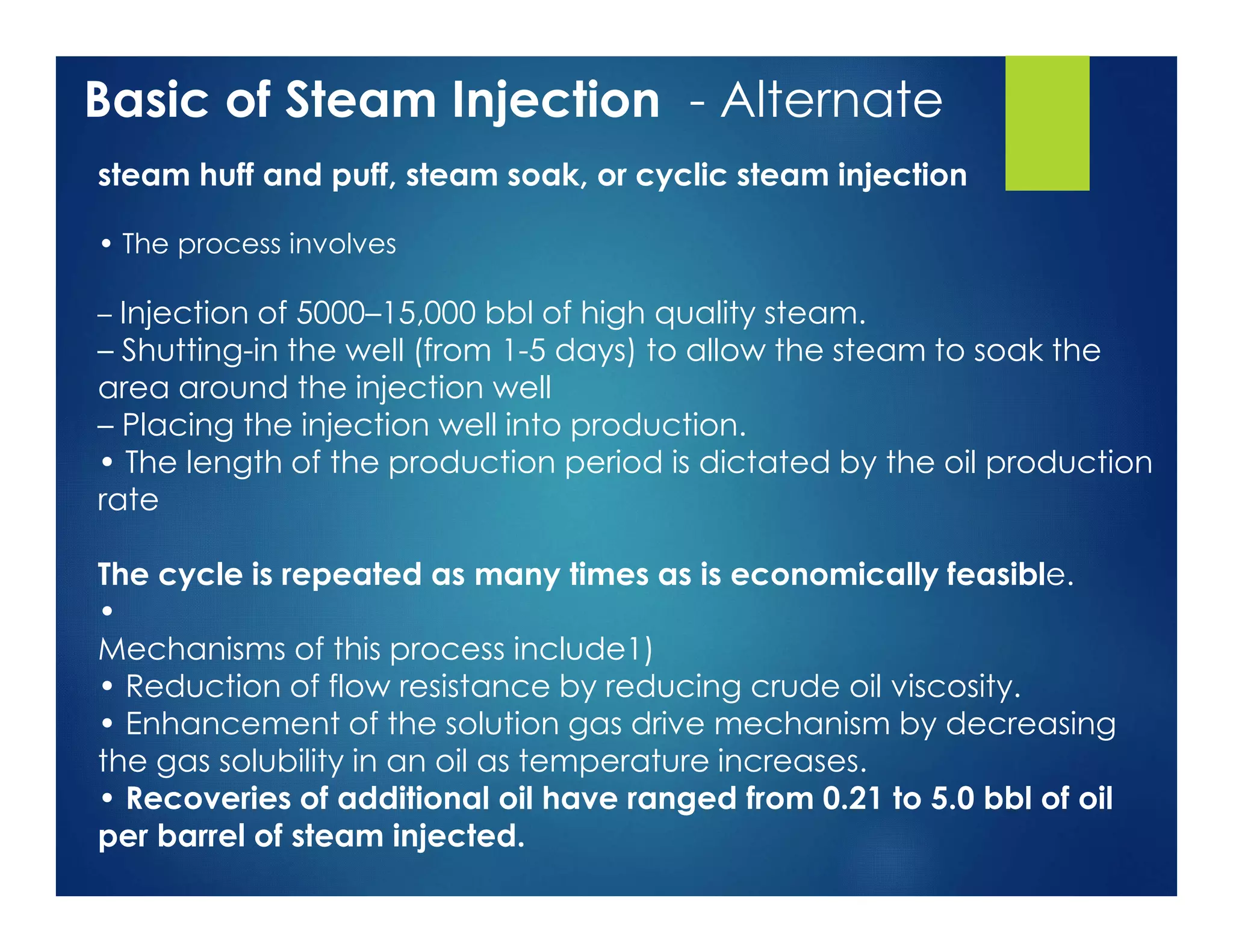 Basic of Steam Injection - Alternate
steam huff and puff, steam soak, or cyclic steam injection
• The process involves
– Injection of 5000–15,000 bbl of high quality steam.
– Shutting-in the well (from 1-5 days) to allow the steam to soak the
area around the injection well
– Placing the injection well into production.
• The length of the production period is dictated by the oil production
rate
The cycle is repeated as many times as is economically feasible.
•
Mechanisms of this process include1)
• Reduction of flow resistance by reducing crude oil viscosity.
• Enhancement of the solution gas drive mechanism by decreasing
the gas solubility in an oil as temperature increases.
• Recoveries of additional oil have ranged from 0.21 to 5.0 bbl of oil
per barrel of steam injected.
 