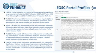 EOSC Portal Profiles
The EOSC Profiles are part of the EOSC Portal Interoperability Framework that
comprises among others of: the EOSC Profiles; the EOSC Portal APIs; the EOSC
Portal Onboarding Process (OP); the EOSC Rules of Participation (RoP), etc.
The EOSC Portal Interoperability Framework constitutes an important pillar to
realise the EOSC vision and framework. It is an evolving specification, which
will incorporate new features from the EOSC ecosystem as they emerge.
Version 3.00 of the EOSC Portal Profiles include two profiles each addressing a
different entity and a different phase of the onboarding, update, maintenance
and monitoring processes of a Resource by a Provider: the Provider Profile
and the Resource Profile.
The EOSC Profiles provide definition of their attributes, their format/type (if
any) and multiplicity, as well as whether the attribute is mandatory or optional
for the implementation of a number of features in Catalogues. They also
provide validation rules for validation of input data.
The EOSC Profiles include also Provider and Resource Code lists, Taxonomies,
Classifications that have been developed to provide a structured classification
of Resources and a harmonized way for the description of various attributes.
They also constitute the basis for the structure and the filtering functions of
an EOSC Portal.
 