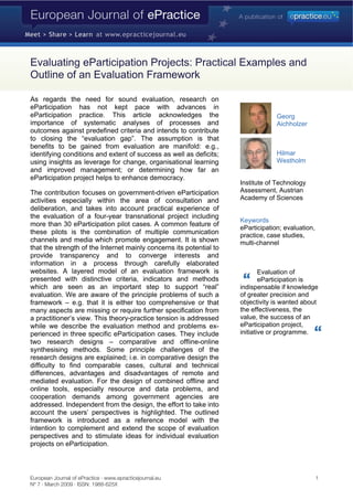Evaluating eParticipation Projects: Practical Examples and
Outline of an Evaluation Framework

As regards the need for sound evaluation, research on
eParticipation has not kept pace with advances in
eParticipation practice. This article acknowledges the                            Georg
importance of systematic analyses of processes and                                Aichholzer
outcomes against predefined criteria and intends to contribute
to closing the “evaluation gap”. The assumption is that
benefits to be gained from evaluation are manifold: e.g.,
                                                                                  Hilmar
identifying conditions and extent of success as well as deficits;
                                                                                  Westholm
using insights as leverage for change, organisational learning
and improved management; or determining how far an
eParticipation project helps to enhance democracy.
                                                                     Institute of Technology
                                                                     Assessment, Austrian
The contribution focuses on government-driven eParticipation
                                                                     Academy of Sciences
activities especially within the area of consultation and
deliberation, and takes into account practical experience of
the evaluation of a four-year transnational project including
                                                                     Keywords
more than 30 eParticipation pilot cases. A common feature of
                                                                     eParticipation; evaluation,
these pilots is the combination of multiple communication            practice, case studies,
channels and media which promote engagement. It is shown             multi-channel
that the strength of the Internet mainly concerns its potential to
provide transparency and to converge interests and
information in a process through carefully elaborated
websites. A layered model of an evaluation framework is                      Evaluation of
presented with distinctive criteria, indicators and methods                  eParticipation is
which are seen as an important step to support “real”                indispensable if knowledge
evaluation. We are aware of the principle problems of such a         of greater precision and
                                                                     objectivity is wanted about
framework – e.g. that it is either too comprehensive or that
                                                                     the effectiveness, the
many aspects are missing or require further specification from
                                                                     value, the success of an
a practitioner’s view. This theory-practice tension is addressed
                                                                     eParticipation project,
while we describe the evaluation method and problems ex-
                                                                     initiative or programme.
perienced in three specific eParticipation cases. They include
two research designs – comparative and offline-online
synthesising methods. Some principle challenges of the
research designs are explained; i.e. in comparative design the
difficulty to find comparable cases, cultural and technical
differences, advantages and disadvantages of remote and
mediated evaluation. For the design of combined offline and
online tools, especially resource and data problems, and
cooperation demands among government agencies are
addressed. Independent from the design, the effort to take into
account the users’ perspectives is highlighted. The outlined
framework is introduced as a reference model with the
intention to complement and extend the scope of evaluation
perspectives and to stimulate ideas for individual evaluation
projects on eParticipation.



European Journal of ePractice · www.epracticejournal.eu                                            1
Nº 7 · March 2009 · ISSN: 1988-625X
 