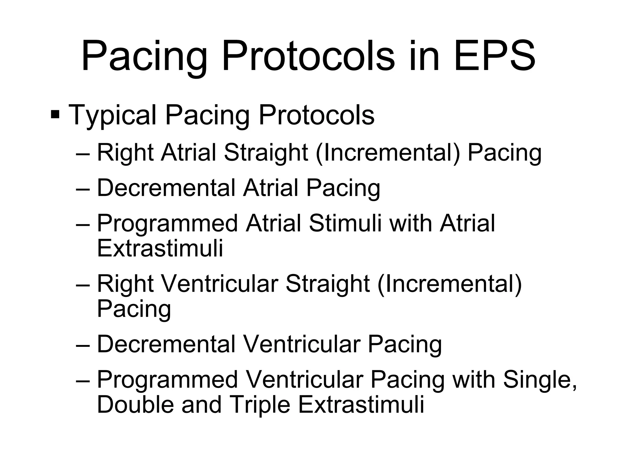 Pacing Protocols in EPS
      Typical Pacing Protocols
       – Right Atrial Straight (Incremental) Pacing
       – Decremental Atrial Pacing
       – Programmed Atrial Stimuli with Atrial
         Extrastimuli
       – Right Ventricular Straight (Incremental)
         Pacing
       – Decremental Ventricular Pacing
       – Programmed Ventricular Pacing with Single,
         Double and Triple Extrastimuli
10
 