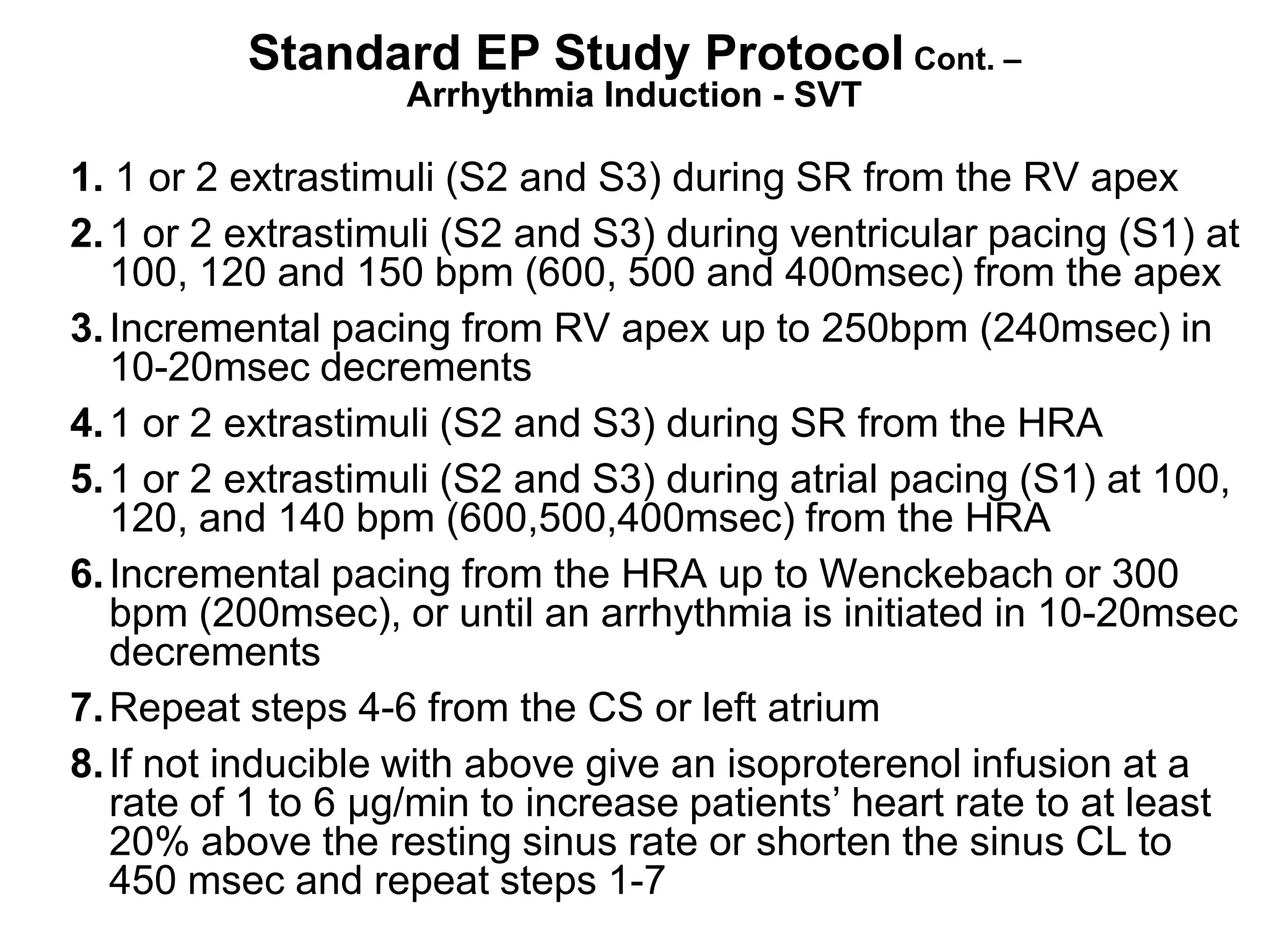 Standard EP Study Protocol Cont. –
                    Arrhythmia Induction - SVT

 1. 1 or 2 extrastimuli (S2 and S3) during SR from the RV apex
 2. 1 or 2 extrastimuli (S2 and S3) during ventricular pacing (S1) at
    100, 120 and 150 bpm (600, 500 and 400msec) from the apex
 3. Incremental pacing from RV apex up to 250bpm (240msec) in
    10-20msec decrements
 4. 1 or 2 extrastimuli (S2 and S3) during SR from the HRA
 5. 1 or 2 extrastimuli (S2 and S3) during atrial pacing (S1) at 100,
    120, and 140 bpm (600,500,400msec) from the HRA
 6. Incremental pacing from the HRA up to Wenckebach or 300
    bpm (200msec), or until an arrhythmia is initiated in 10-20msec
    decrements
 7. Repeat steps 4-6 from the CS or left atrium
 8. If not inducible with above give an isoproterenol infusion at a
    rate of 1 to 6 µg/min to increase patients’ heart rate to at least
    20% above the resting sinus rate or shorten the sinus CL to
    450 msec and repeat steps 1-7
101
 