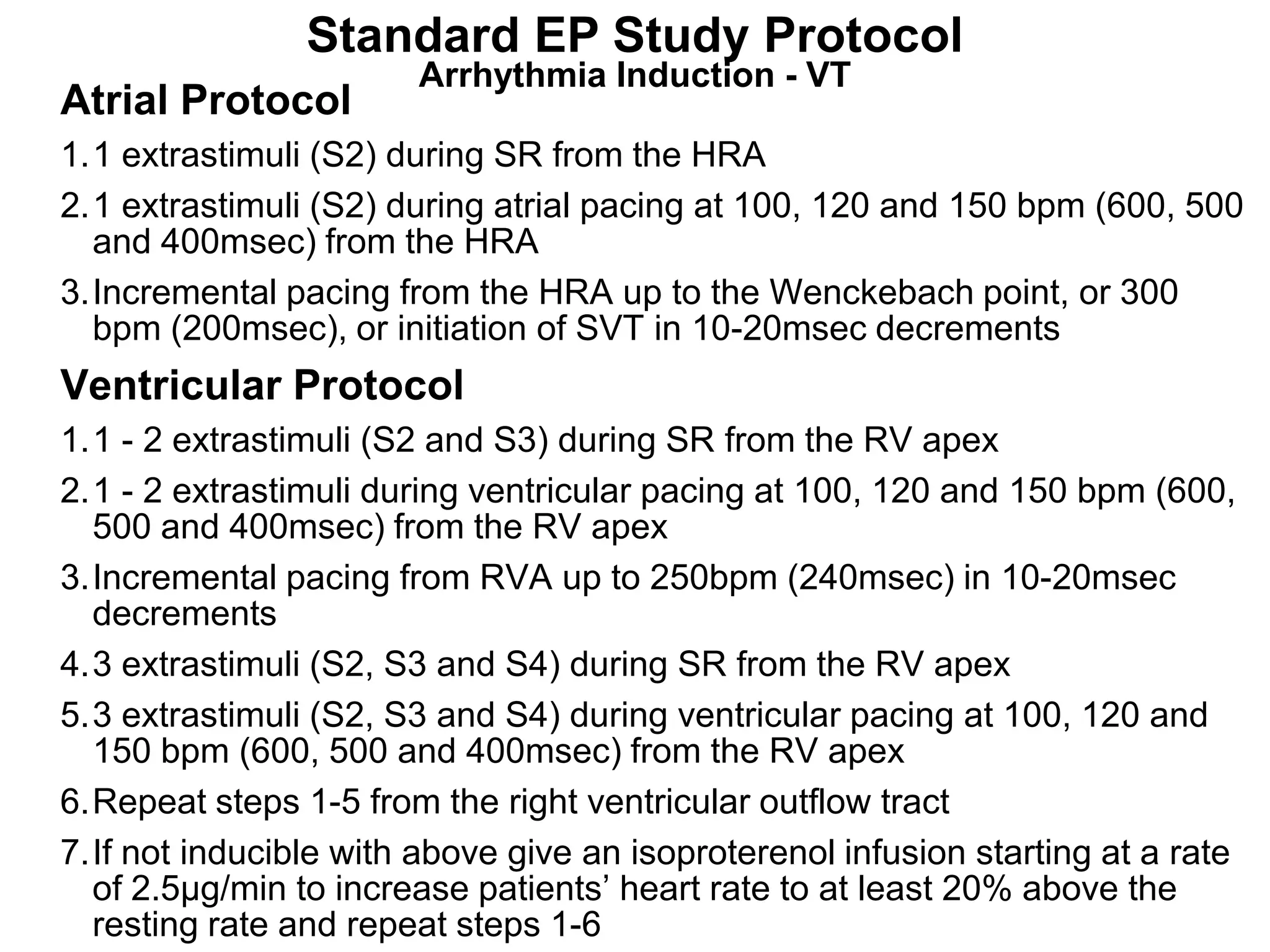 Standard EP Study Protocol
                        Arrhythmia Induction - VT
Atrial Protocol
1.1 extrastimuli (S2) during SR from the HRA
2.1 extrastimuli (S2) during atrial pacing at 100, 120 and 150 bpm (600, 500
  and 400msec) from the HRA
3.Incremental pacing from the HRA up to the Wenckebach point, or 300
  bpm (200msec), or initiation of SVT in 10-20msec decrements
Ventricular Protocol
 1.1 - 2 extrastimuli (S2 and S3) during SR from the RV apex
 2.1 - 2 extrastimuli during ventricular pacing at 100, 120 and 150 bpm (600,
    500 and 400msec) from the RV apex
 3.Incremental pacing from RVA up to 250bpm (240msec) in 10-20msec
    decrements
 4.3 extrastimuli (S2, S3 and S4) during SR from the RV apex
 5.3 extrastimuli (S2, S3 and S4) during ventricular pacing at 100, 120 and
    150 bpm (600, 500 and 400msec) from the RV apex
 6.Repeat steps 1-5 from the right ventricular outflow tract
 7.If not inducible with above give an isoproterenol infusion starting at a rate
102
    of 2.5µg/min to increase patients’ heart rate to at least 20% above the
    resting rate and repeat steps 1-6
 