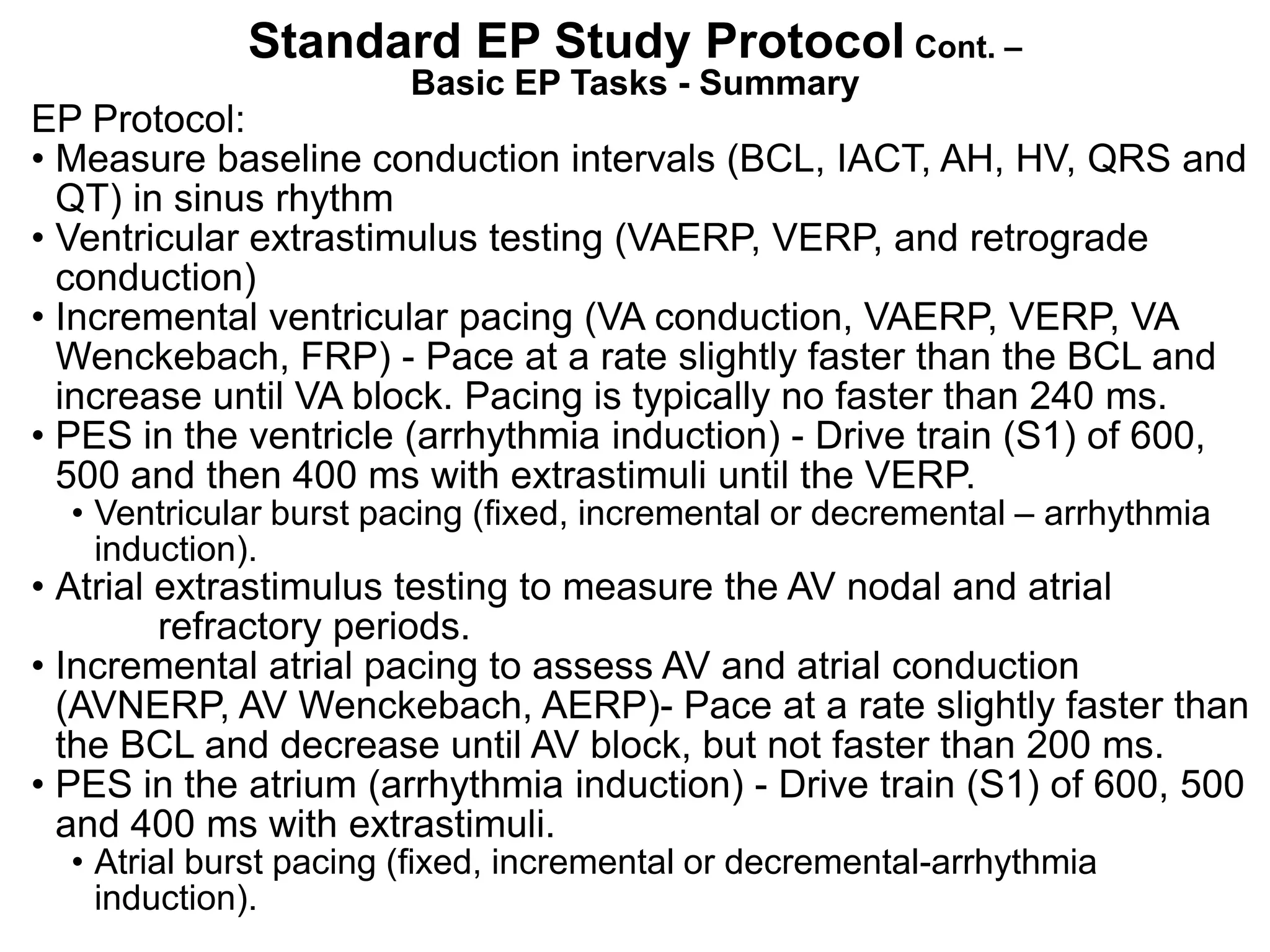 Standard EP Study Protocol Cont. –
                        Basic EP Tasks - Summary
EP Protocol:
• Measure baseline conduction intervals (BCL, IACT, AH, HV, QRS and
  QT) in sinus rhythm
• Ventricular extrastimulus testing (VAERP, VERP, and retrograde
  conduction)
• Incremental ventricular pacing (VA conduction, VAERP, VERP, VA
  Wenckebach, FRP) - Pace at a rate slightly faster than the BCL and
  increase until VA block. Pacing is typically no faster than 240 ms.
• PES in the ventricle (arrhythmia induction) - Drive train (S1) of 600,
  500 and then 400 ms with extrastimuli until the VERP.
  • Ventricular burst pacing (fixed, incremental or decremental – arrhythmia
    induction).
• Atrial extrastimulus testing to measure the AV nodal and atrial
         refractory periods.
• Incremental atrial pacing to assess AV and atrial conduction
  (AVNERP, AV Wenckebach, AERP)- Pace at a rate slightly faster than
  the BCL and decrease until AV block, but not faster than 200 ms.
• PES in the atrium (arrhythmia induction) - Drive train (S1) of 600, 500
  and 400 ms with extrastimuli.
  • Atrial burst pacing (fixed, incremental or decremental-arrhythmia
104 induction).
 