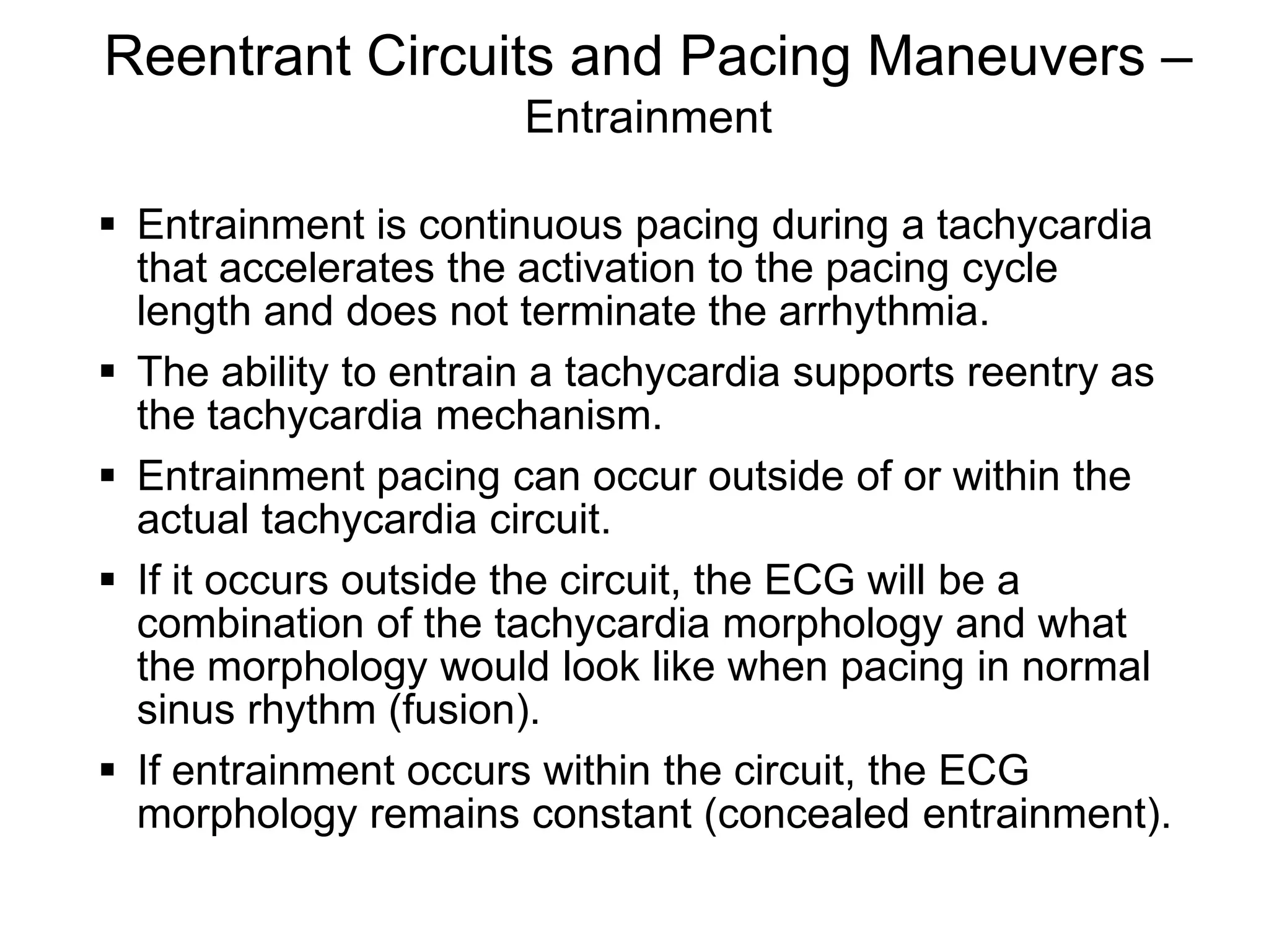 Reentrant Circuits and Pacing Maneuvers –
                             Entrainment

       Entrainment is continuous pacing during a tachycardia
        that accelerates the activation to the pacing cycle
        length and does not terminate the arrhythmia.
       The ability to entrain a tachycardia supports reentry as
        the tachycardia mechanism.
       Entrainment pacing can occur outside of or within the
        actual tachycardia circuit.
       If it occurs outside the circuit, the ECG will be a
        combination of the tachycardia morphology and what
        the morphology would look like when pacing in normal
        sinus rhythm (fusion).
       If entrainment occurs within the circuit, the ECG
        morphology remains constant (concealed entrainment).

114
 