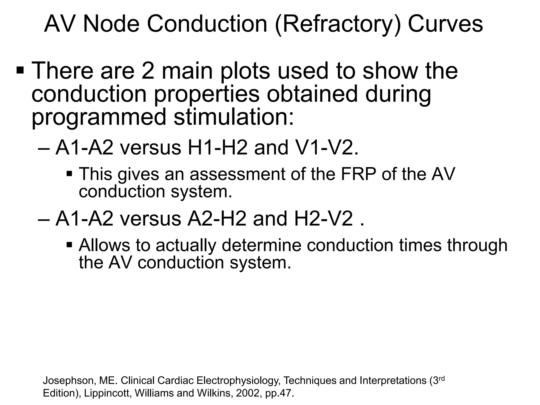 AV Node Conduction (Refractory) Curves
 There are 2 main plots used to show the
  conduction properties obtained during
  programmed stimulation:
   – A1-A2 versus H1-H2 and V1-V2.
         This gives an assessment of the FRP of the AV
          conduction system.
   – A1-A2 versus A2-H2 and H2-V2 .
         Allows to actually determine conduction times through
          the AV conduction system.




                                                                                        rd
16 Josephson, ME. Clinical Cardiac Electrophysiology, Techniques and Interpretations (3
   Edition), Lippincott, Williams and Wilkins, 2002, pp.47.
 