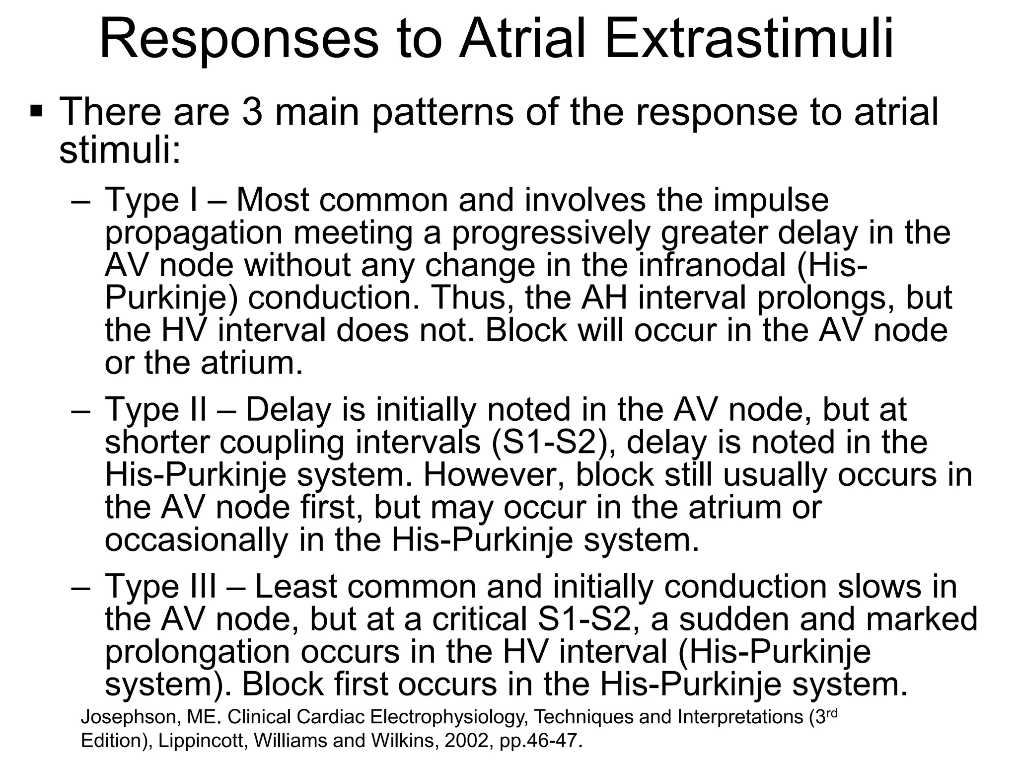 Responses to Atrial Extrastimuli
 There are 3 main patterns of the response to atrial
  stimuli:
   – Type I – Most common and involves the impulse
     propagation meeting a progressively greater delay in the
     AV node without any change in the infranodal (His-
     Purkinje) conduction. Thus, the AH interval prolongs, but
     the HV interval does not. Block will occur in the AV node
     or the atrium.
   – Type II – Delay is initially noted in the AV node, but at
     shorter coupling intervals (S1-S2), delay is noted in the
     His-Purkinje system. However, block still usually occurs in
     the AV node first, but may occur in the atrium or
     occasionally in the His-Purkinje system.
   – Type III – Least common and initially conduction slows in
     the AV node, but at a critical S1-S2, a sudden and marked
     prolongation occurs in the HV interval (His-Purkinje
     system). Block first occurs in the His-Purkinje system.
                                                                                        rd
18 Josephson, ME. Clinical Cardiac Electrophysiology, Techniques and Interpretations (3
   Edition), Lippincott, Williams and Wilkins, 2002, pp.46-47.
 