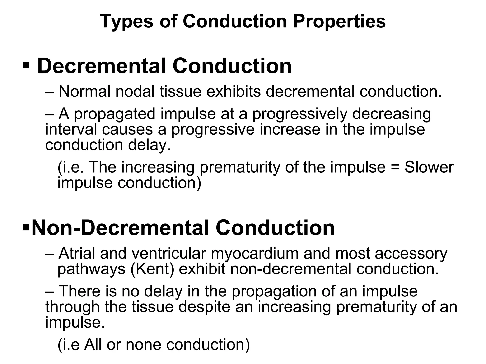 Types of Conduction Properties

 Decremental Conduction
     – Normal nodal tissue exhibits decremental conduction.
     – A propagated impulse at a progressively decreasing
     interval causes a progressive increase in the impulse
     conduction delay.
       (i.e. The increasing prematurity of the impulse = Slower
       impulse conduction)

Non-Decremental Conduction
     – Atrial and ventricular myocardium and most accessory
       pathways (Kent) exhibit non-decremental conduction.
     – There is no delay in the propagation of an impulse
     through the tissue despite an increasing prematurity of an
     impulse.
22     (i.e All or none conduction)
 
