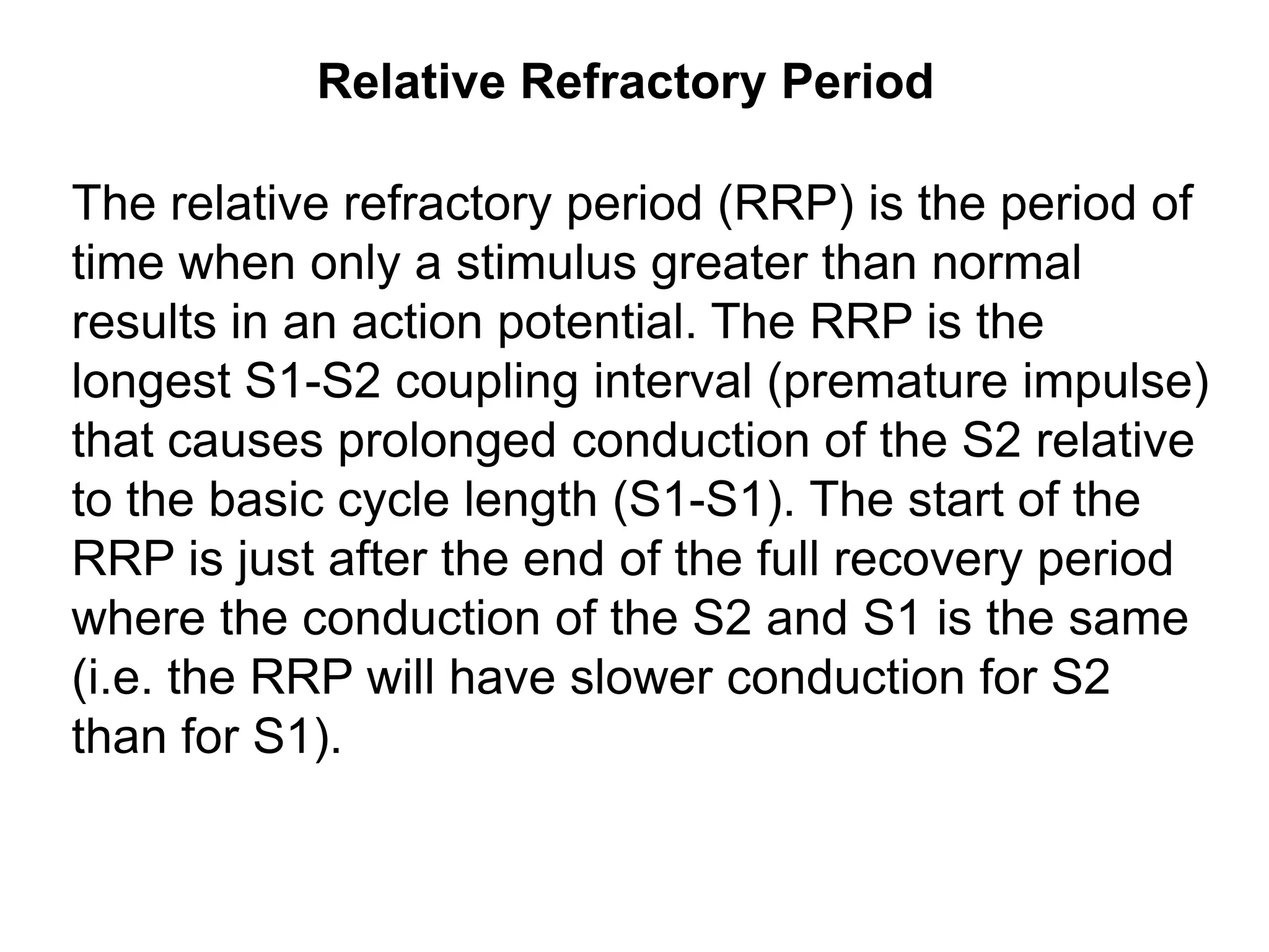 Relative Refractory Period

 The relative refractory period (RRP) is the period of
 time when only a stimulus greater than normal
 results in an action potential. The RRP is the
 longest S1-S2 coupling interval (premature impulse)
 that causes prolonged conduction of the S2 relative
 to the basic cycle length (S1-S1). The start of the
 RRP is just after the end of the full recovery period
 where the conduction of the S2 and S1 is the same
 (i.e. the RRP will have slower conduction for S2
 than for S1).


30
 
