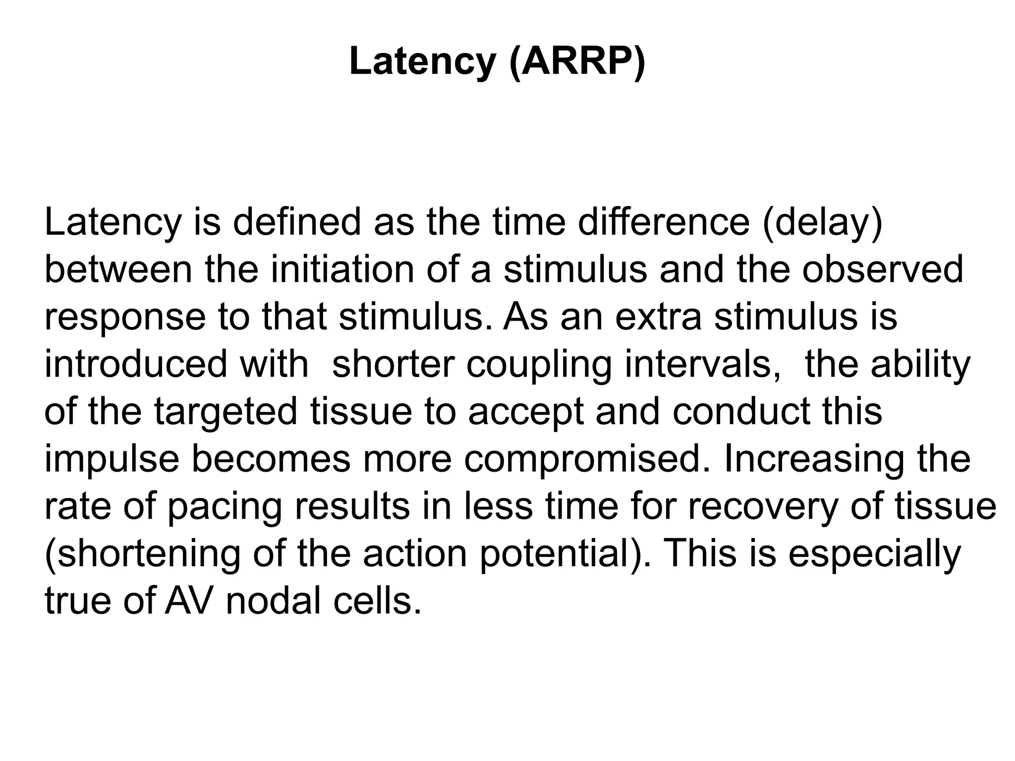Latency (ARRP)



Latency is defined as the time difference (delay)
between the initiation of a stimulus and the observed
response to that stimulus. As an extra stimulus is
introduced with shorter coupling intervals, the ability
of the targeted tissue to accept and conduct this
impulse becomes more compromised. Increasing the
rate of pacing results in less time for recovery of tissue
(shortening of the action potential). This is especially
true of AV nodal cells.

37
 