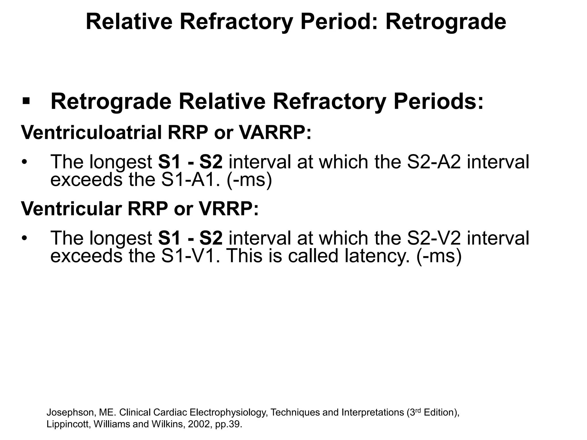 Relative Refractory Period: Retrograde


 Retrograde Relative Refractory Periods:
Ventriculoatrial RRP or VARRP:
• The longest S1 - S2 interval at which the S2-A2 interval
   exceeds the S1-A1. (-ms)
Ventricular RRP or VRRP:
• The longest S1 - S2 interval at which the S2-V2 interval
   exceeds the S1-V1. This is called latency. (-ms)




    Josephson, ME. Clinical Cardiac Electrophysiology, Techniques and Interpretations (3rd Edition),
39 Lippincott, Williams and Wilkins, 2002, pp.39.
 