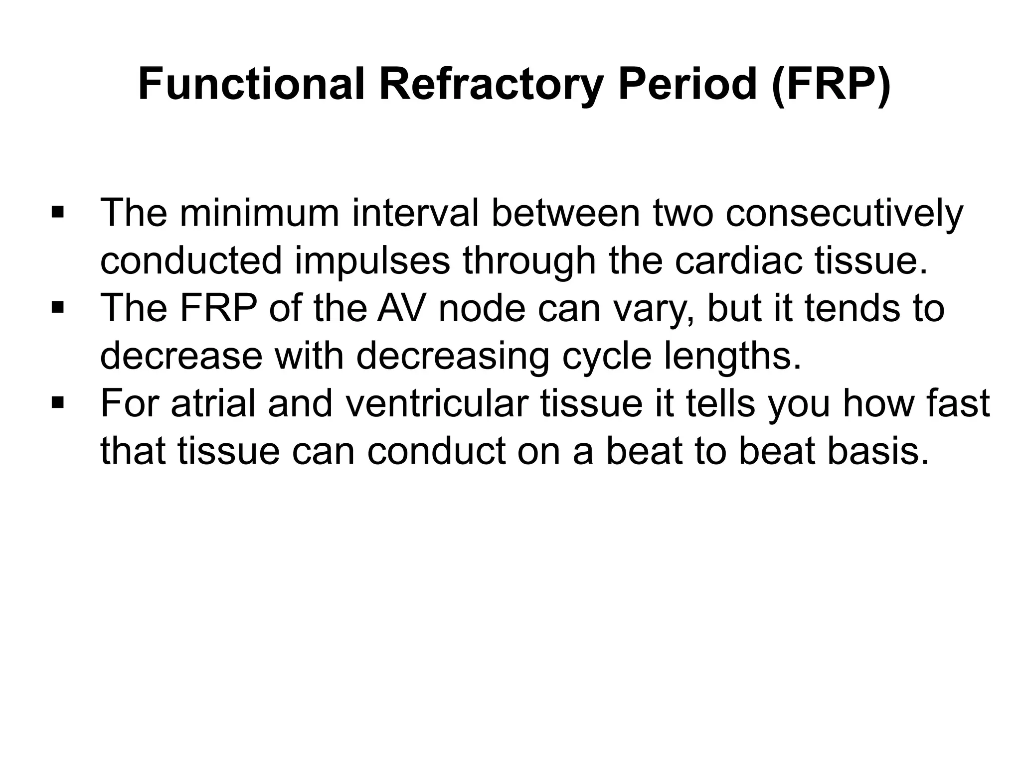 Functional Refractory Period (FRP)

 The minimum interval between two consecutively
  conducted impulses through the cardiac tissue.
 The FRP of the AV node can vary, but it tends to
  decrease with decreasing cycle lengths.
 For atrial and ventricular tissue it tells you how fast
  that tissue can conduct on a beat to beat basis.




42
 