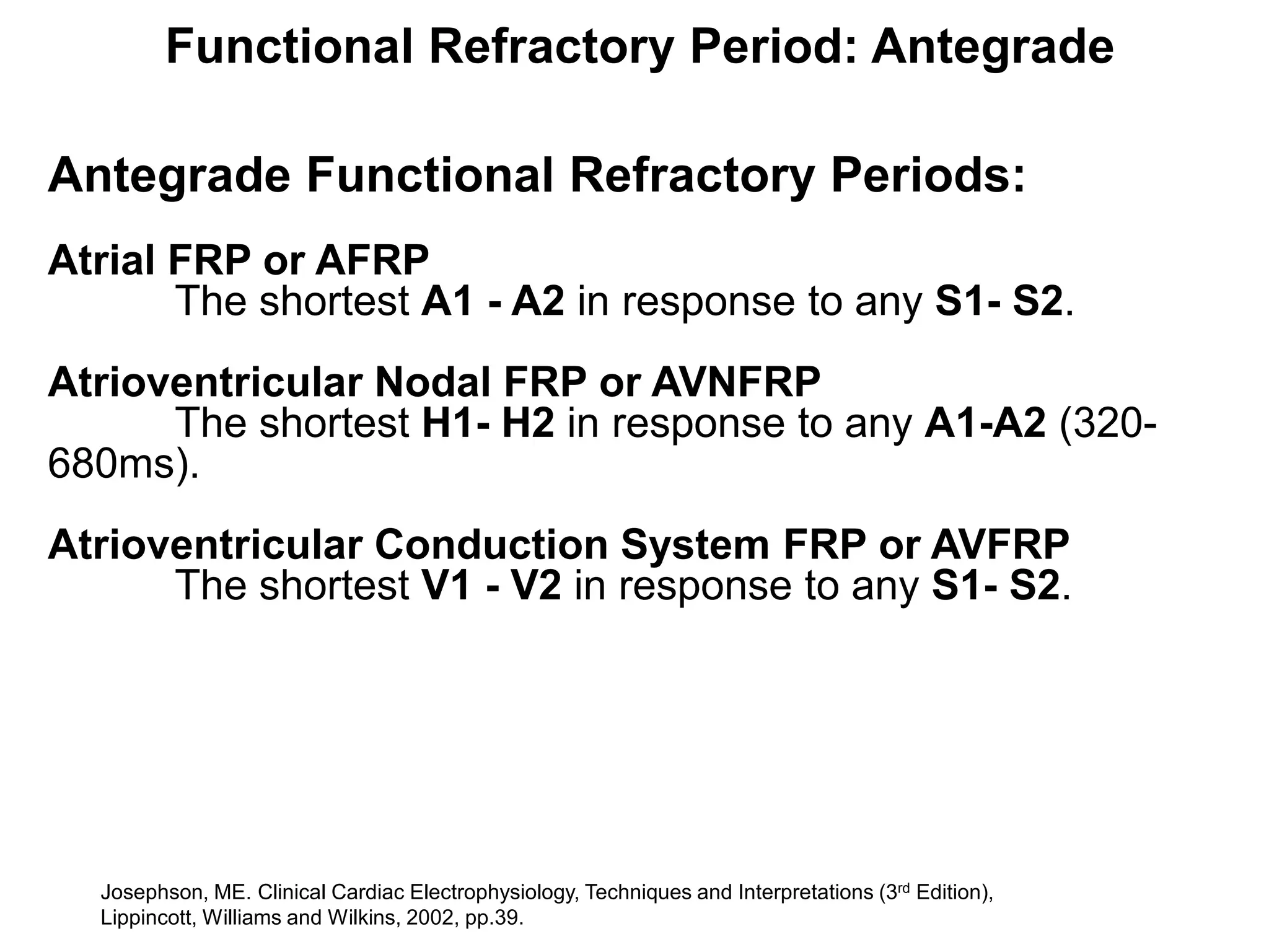 Functional Refractory Period: Antegrade

Antegrade Functional Refractory Periods:
Atrial FRP or AFRP
       The shortest A1 - A2 in response to any S1- S2.
Atrioventricular Nodal FRP or AVNFRP
      The shortest H1- H2 in response to any A1-A2 (320-
680ms).
Atrioventricular Conduction System FRP or AVFRP
      The shortest V1 - V2 in response to any S1- S2.




    Josephson, ME. Clinical Cardiac Electrophysiology, Techniques and Interpretations (3rd Edition),
44 Lippincott, Williams and Wilkins, 2002, pp.39.
 