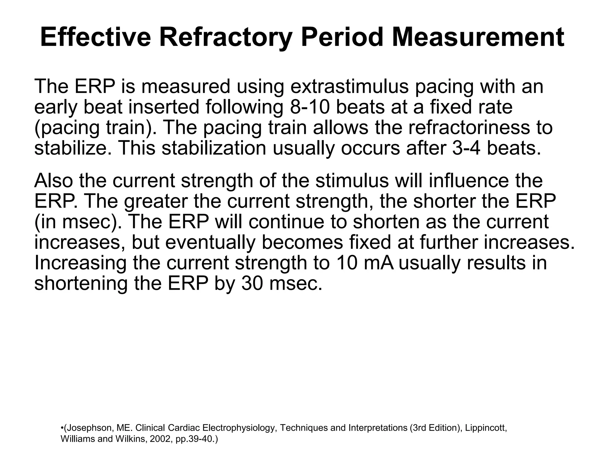 Effective Refractory Period Measurement
 The ERP is measured using extrastimulus pacing with an
 early beat inserted following 8-10 beats at a fixed rate
 (pacing train). The pacing train allows the refractoriness to
 stabilize. This stabilization usually occurs after 3-4 beats.
 Also the current strength of the stimulus will influence the
 ERP. The greater the current strength, the shorter the ERP
 (in msec). The ERP will continue to shorten as the current
 increases, but eventually becomes fixed at further increases.
 Increasing the current strength to 10 mA usually results in
 shortening the ERP by 30 msec.




51    •(Josephson, ME. Clinical Cardiac Electrophysiology, Techniques and Interpretations (3rd Edition), Lippincott,
      Williams and Wilkins, 2002, pp.39-40.)
 