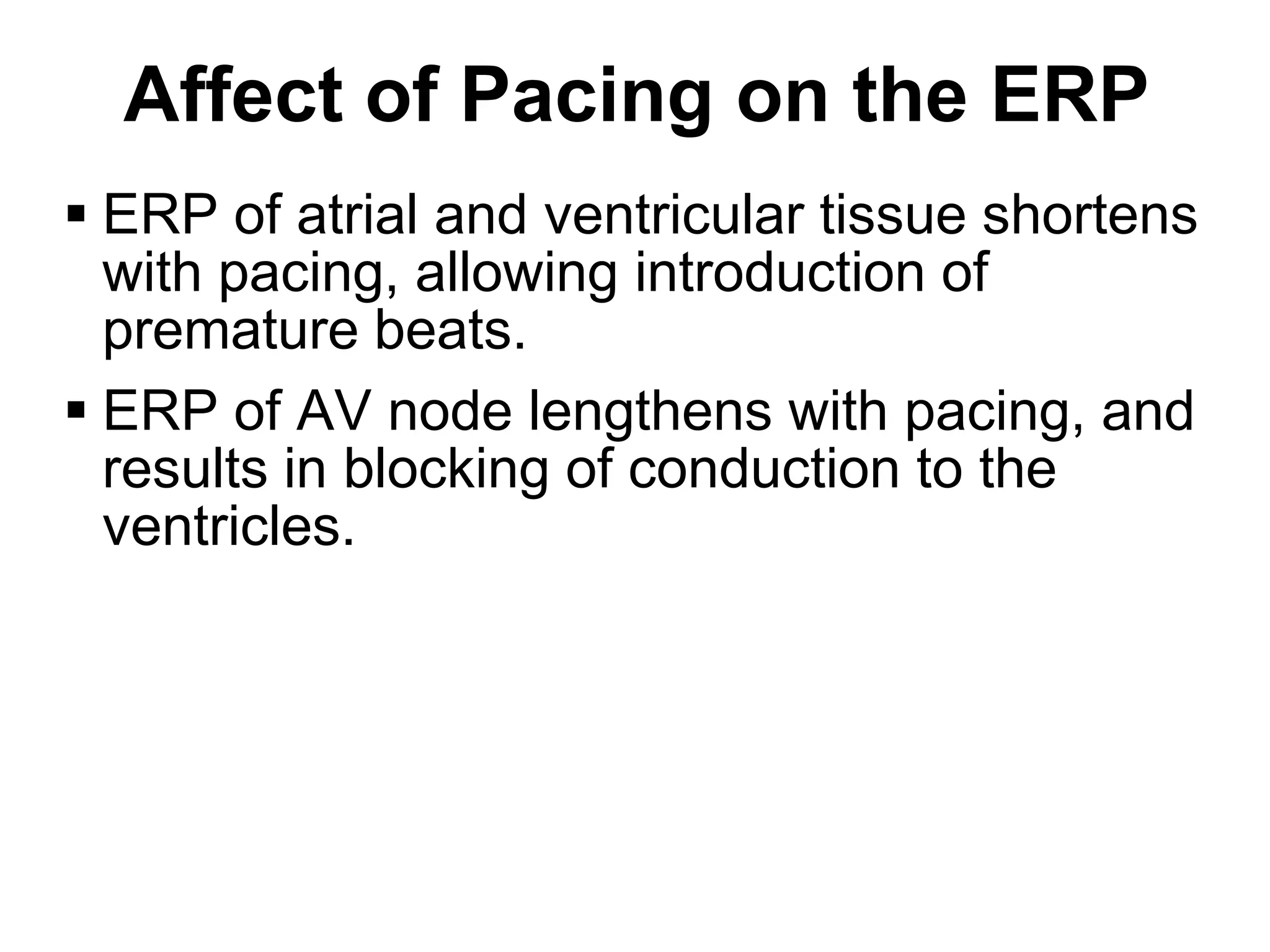 Affect of Pacing on the ERP
 ERP of atrial and ventricular tissue shortens
  with pacing, allowing introduction of
  premature beats.
 ERP of AV node lengthens with pacing, and
  results in blocking of conduction to the
  ventricles.




53
 