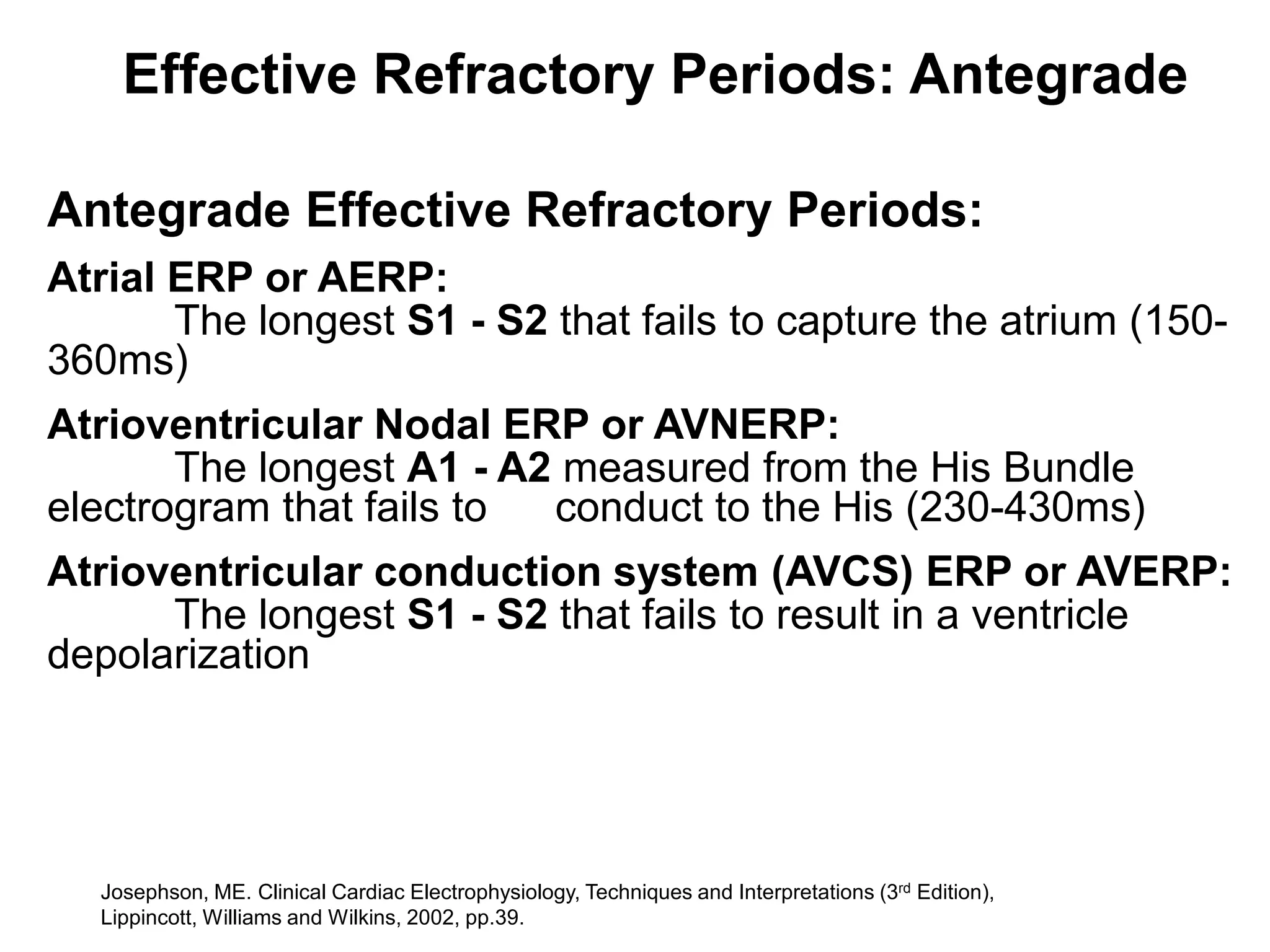 Effective Refractory Periods: Antegrade

Antegrade Effective Refractory Periods:
Atrial ERP or AERP:
       The longest S1 - S2 that fails to capture the atrium (150-
360ms)
Atrioventricular Nodal ERP or AVNERP:
       The longest A1 - A2 measured from the His Bundle
electrogram that fails to conduct to the His (230-430ms)
Atrioventricular conduction system (AVCS) ERP or AVERP:
      The longest S1 - S2 that fails to result in a ventricle
depolarization




    Josephson, ME. Clinical Cardiac Electrophysiology, Techniques and Interpretations (3rd Edition),
56 Lippincott, Williams and Wilkins, 2002, pp.39.
 