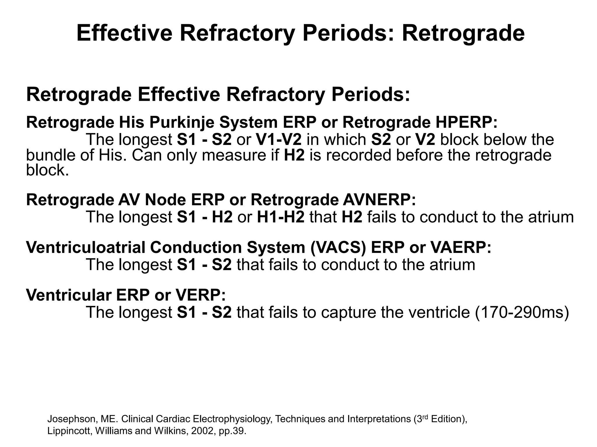 Effective Refractory Periods: Retrograde

Retrograde Effective Refractory Periods:
Retrograde His Purkinje System ERP or Retrograde HPERP:
        The longest S1 - S2 or V1-V2 in which S2 or V2 block below the
bundle of His. Can only measure if H2 is recorded before the retrograde
block.
Retrograde AV Node ERP or Retrograde AVNERP:
       The longest S1 - H2 or H1-H2 that H2 fails to conduct to the atrium
Ventriculoatrial Conduction System (VACS) ERP or VAERP:
       The longest S1 - S2 that fails to conduct to the atrium
Ventricular ERP or VERP:
       The longest S1 - S2 that fails to capture the ventricle (170-290ms)




    Josephson, ME. Clinical Cardiac Electrophysiology, Techniques and Interpretations (3rd Edition),
59 Lippincott, Williams and Wilkins, 2002, pp.39.
 