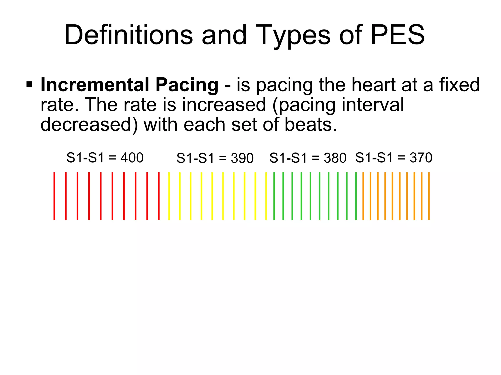 Definitions and Types of PES
 Incremental Pacing - is pacing the heart at a fixed
  rate. The rate is increased (pacing interval
  decreased) with each set of beats.
    S1-S1 = 400   S1-S1 = 390   S1-S1 = 380 S1-S1 = 370




6
 