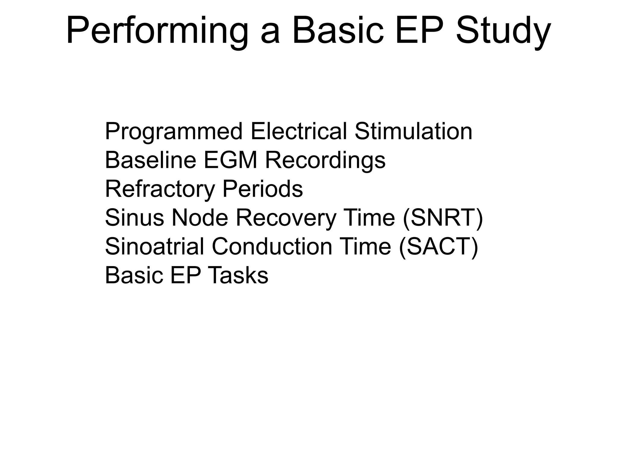 Performing a Basic EP Study

       Programmed Electrical Stimulation
       Baseline EGM Recordings
       Refractory Periods
       Sinus Node Recovery Time (SNRT)
       Sinoatrial Conduction Time (SACT)
       Basic EP Tasks




63
 
