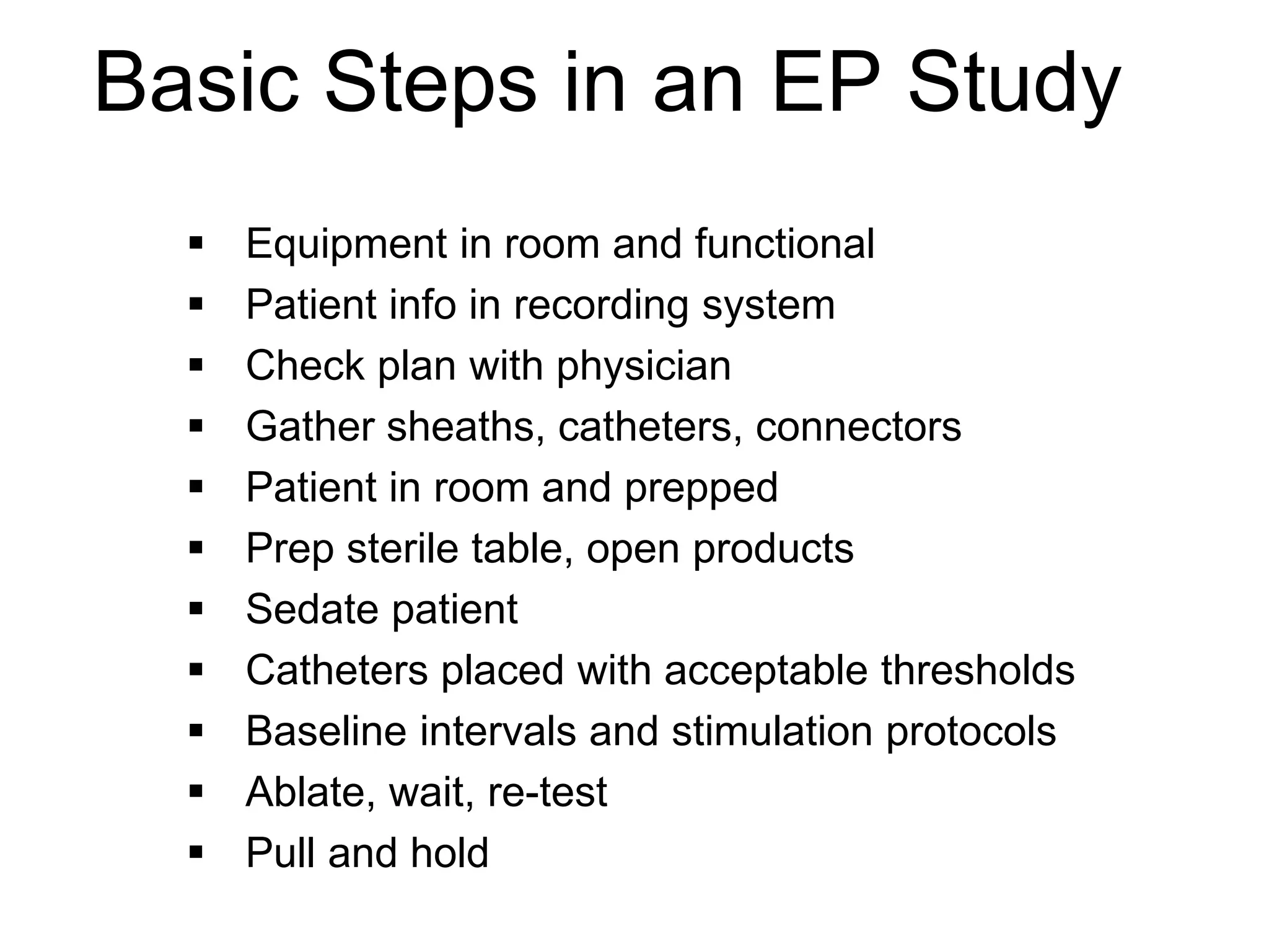 Basic Steps in an EP Study
          Equipment in room and functional
          Patient info in recording system
          Check plan with physician
          Gather sheaths, catheters, connectors
          Patient in room and prepped
          Prep sterile table, open products
          Sedate patient
          Catheters placed with acceptable thresholds
          Baseline intervals and stimulation protocols
          Ablate, wait, re-test
          Pull and hold
69
 