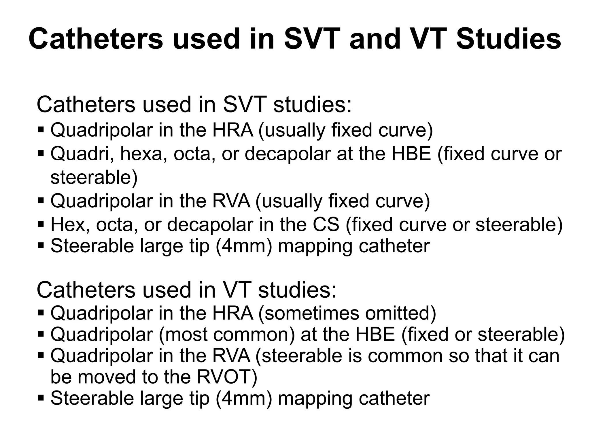 Catheters used in SVT and VT Studies

 Catheters used in SVT studies:
  Quadripolar in the HRA (usually fixed curve)
  Quadri, hexa, octa, or decapolar at the HBE (fixed curve or
   steerable)
  Quadripolar in the RVA (usually fixed curve)
  Hex, octa, or decapolar in the CS (fixed curve or steerable)
  Steerable large tip (4mm) mapping catheter

 Catheters used in VT studies:
  Quadripolar in the HRA (sometimes omitted)
  Quadripolar (most common) at the HBE (fixed or steerable)
  Quadripolar in the RVA (steerable is common so that it can
   be moved to the RVOT)
  Steerable large tip (4mm) mapping catheter
75
 