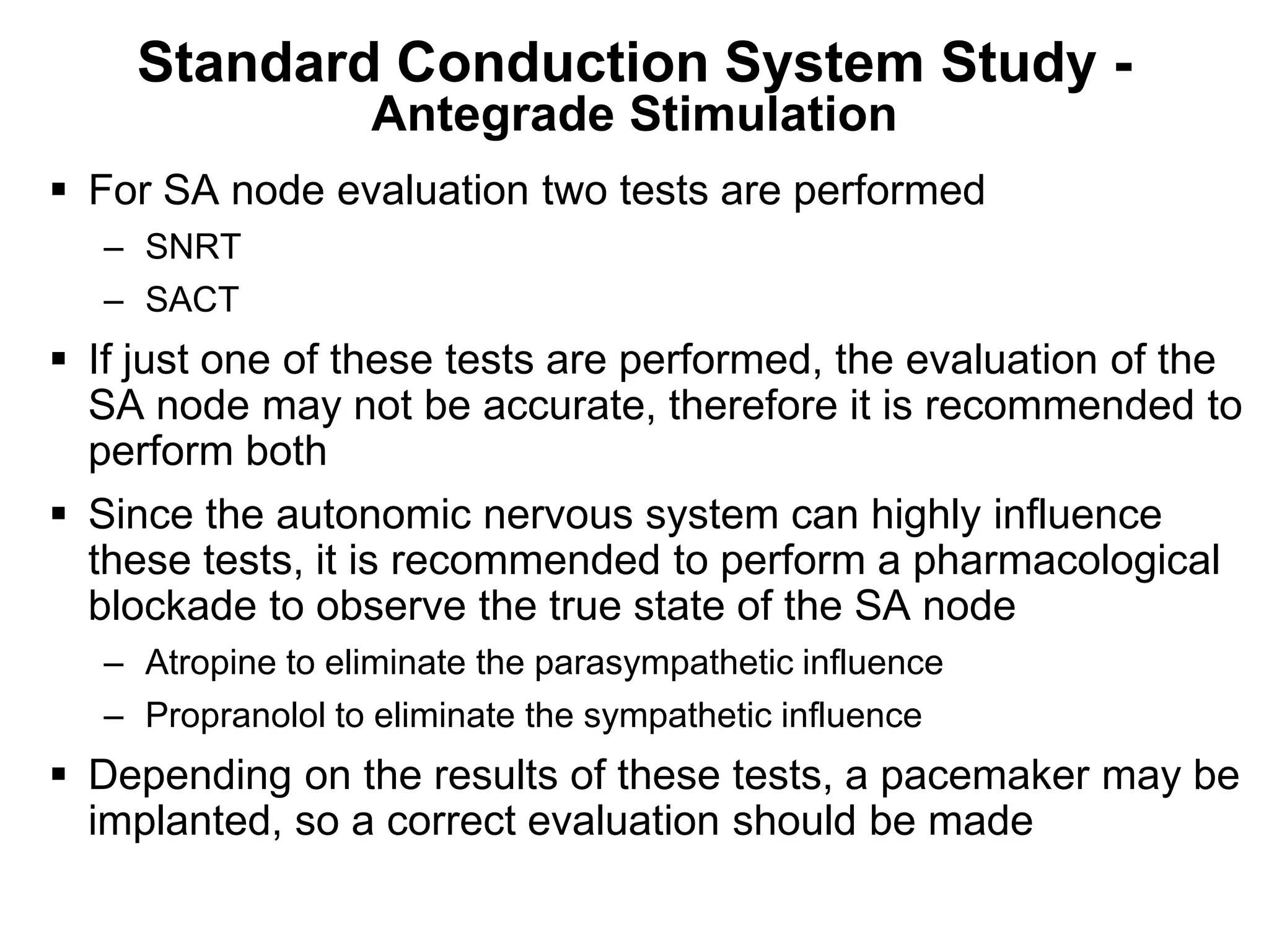 Standard Conduction System Study -
                     Antegrade Stimulation
 For SA node evaluation two tests are performed
     – SNRT
     – SACT
 If just one of these tests are performed, the evaluation of the
  SA node may not be accurate, therefore it is recommended to
  perform both
 Since the autonomic nervous system can highly influence
  these tests, it is recommended to perform a pharmacological
  blockade to observe the true state of the SA node
     – Atropine to eliminate the parasympathetic influence
     – Propranolol to eliminate the sympathetic influence
 Depending on the results of these tests, a pacemaker may be
  implanted, so a correct evaluation should be made
78
 