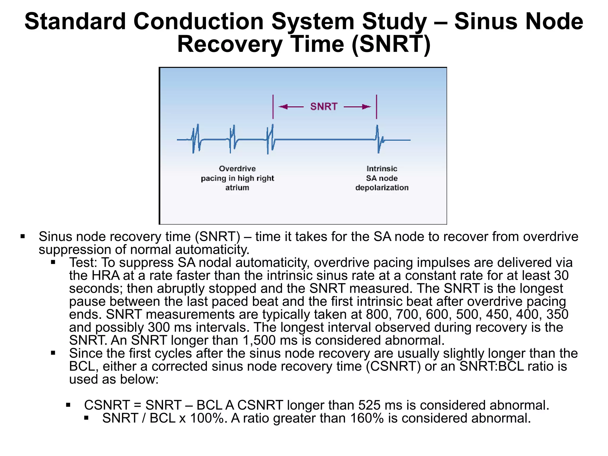 Standard Conduction System Study – Sinus Node
            Recovery Time (SNRT)




 Sinus node recovery time (SNRT) – time it takes for the SA node to recover from overdrive
  suppression of normal automaticity.
     Test: To suppress SA nodal automaticity, overdrive pacing impulses are delivered via
      the HRA at a rate faster than the intrinsic sinus rate at a constant rate for at least 30
      seconds; then abruptly stopped and the SNRT measured. The SNRT is the longest
      pause between the last paced beat and the first intrinsic beat after overdrive pacing
      ends. SNRT measurements are typically taken at 800, 700, 600, 500, 450, 400, 350
      and possibly 300 ms intervals. The longest interval observed during recovery is the
      SNRT. An SNRT longer than 1,500 ms is considered abnormal.
     Since the first cycles after the sinus node recovery are usually slightly longer than the
      BCL, either a corrected sinus node recovery time (CSNRT) or an SNRT:BCL ratio is
      used as below:
        CSNRT = SNRT – BCL A CSNRT longer than 525 ms is considered abnormal.
          SNRT / BCL x 100%. A ratio greater than 160% is considered abnormal.
 79
 