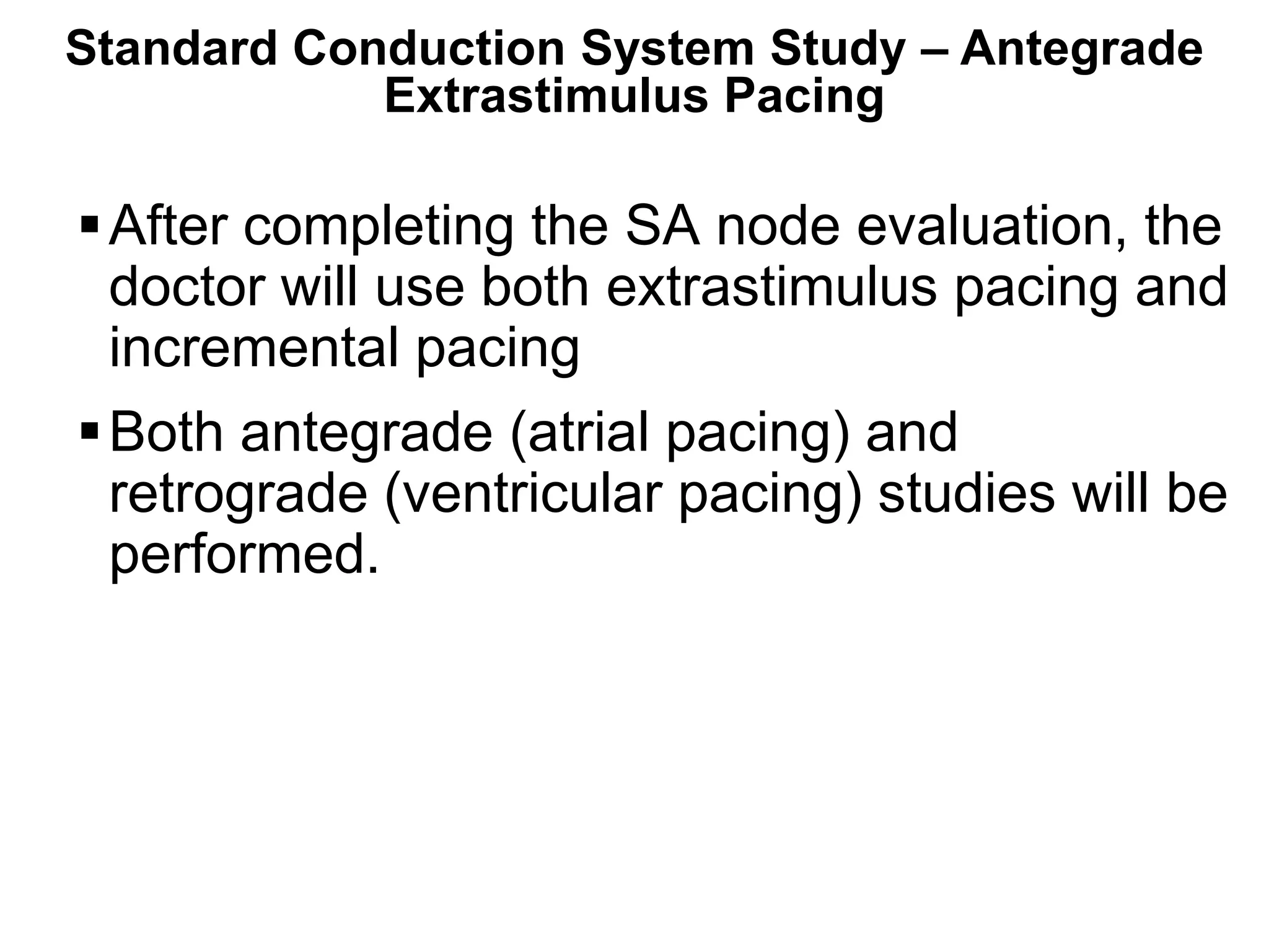 Standard Conduction System Study – Antegrade
            Extrastimulus Pacing

  After completing the SA node evaluation, the
   doctor will use both extrastimulus pacing and
   incremental pacing
  Both antegrade (atrial pacing) and
   retrograde (ventricular pacing) studies will be
   performed.




84
 