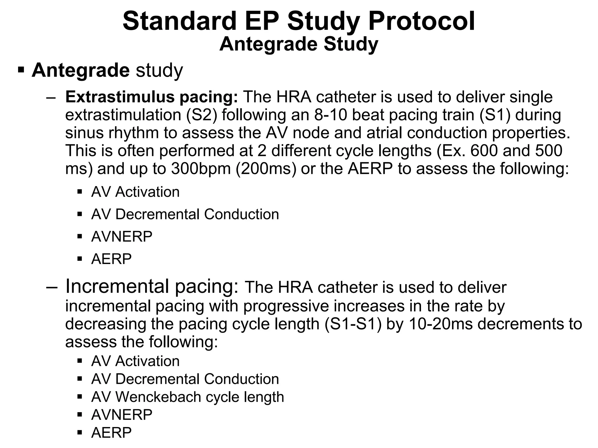 Standard EP Study Protocol
                              Antegrade Study
 Antegrade study
     – Extrastimulus pacing: The HRA catheter is used to deliver single
       extrastimulation (S2) following an 8-10 beat pacing train (S1) during
       sinus rhythm to assess the AV node and atrial conduction properties.
       This is often performed at 2 different cycle lengths (Ex. 600 and 500
       ms) and up to 300bpm (200ms) or the AERP to assess the following:
            AV Activation
            AV Decremental Conduction
            AVNERP
            AERP
     – Incremental pacing: The HRA catheter is used to deliver
       incremental pacing with progressive increases in the rate by
       decreasing the pacing cycle length (S1-S1) by 10-20ms decrements to
       assess the following:
            AV Activation
            AV Decremental Conduction
            AV Wenckebach cycle length
            AVNERP
85
            AERP
 
