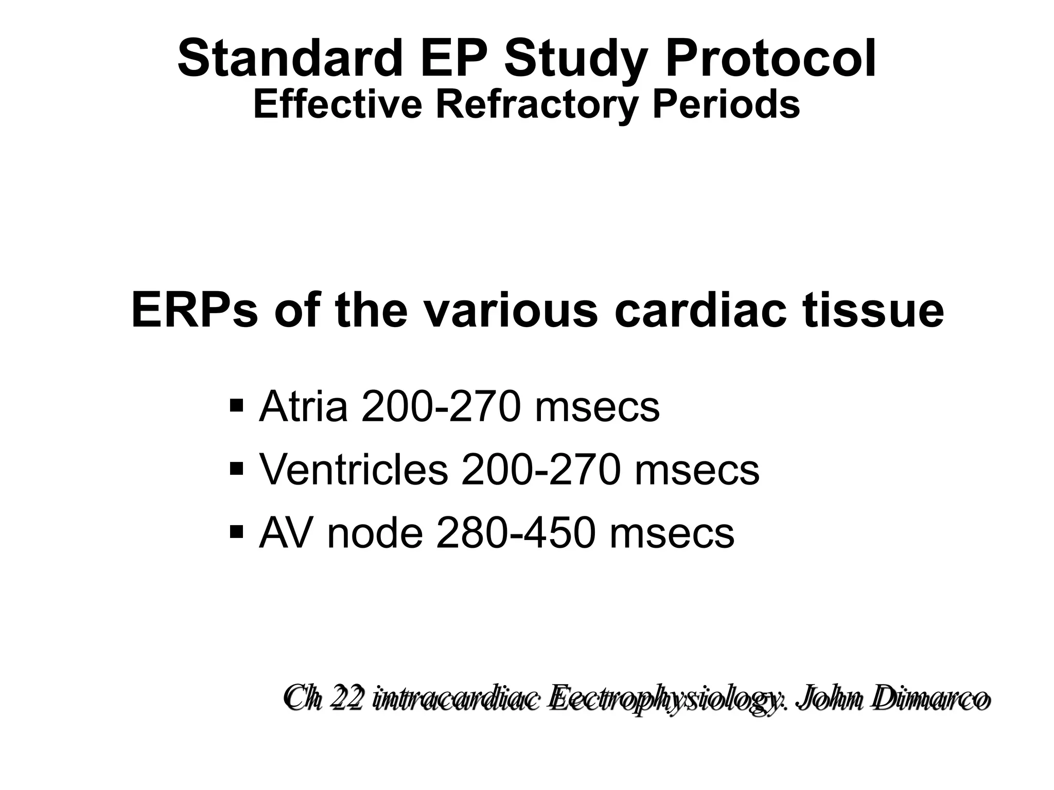 Standard EP Study Protocol
          Effective Refractory Periods




     ERPs of the various cardiac tissue
          Atria 200-270 msecs
          Ventricles 200-270 msecs
          AV node 280-450 msecs


           Ch 22 intracardiac Eectrophysiology. John Dimarco
92
 